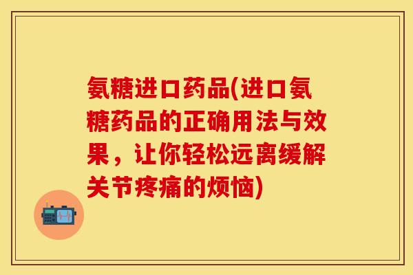 氨糖进口药品(进口氨糖药品的正确用法与效果，让你轻松远离缓解关节疼痛的烦恼)