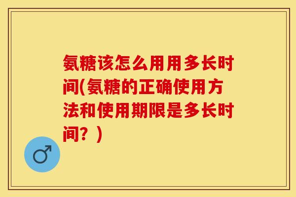 氨糖该怎么用用多长时间(氨糖的正确使用方法和使用期限是多长时间？)