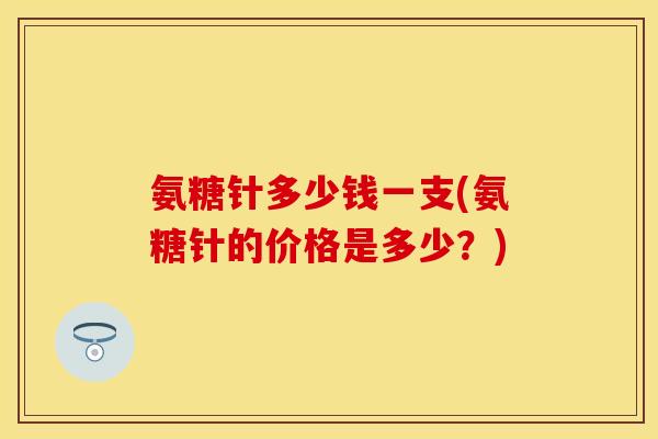 氨糖针多少钱一支(氨糖针的价格是多少？)