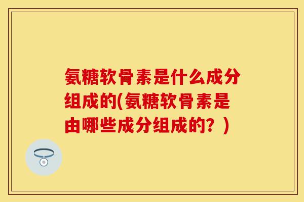 氨糖软骨素是什么成分组成的(氨糖软骨素是由哪些成分组成的？)