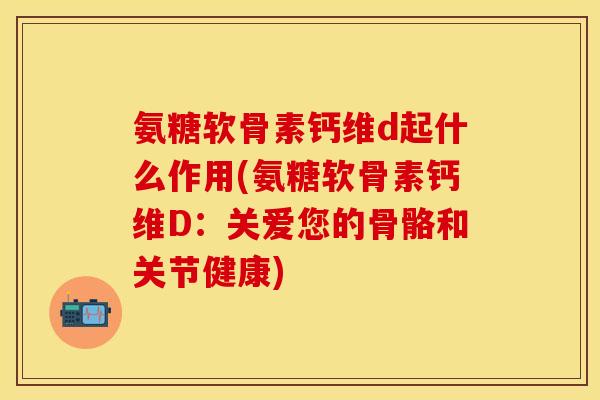 氨糖软骨素钙维d起什么作用(氨糖软骨素钙维D:关爱您的骨骼和关节健康) 氨糖软骨素钙维d起什么作用(氨糖软骨素钙维D:关爱您的骨骼和关节健康)