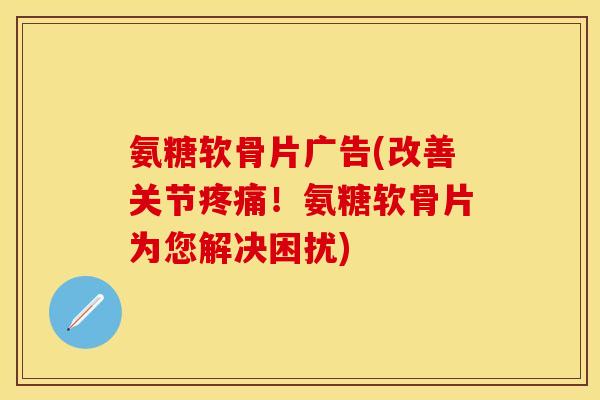 氨糖软骨片广告(改善关节疼痛！氨糖软骨片为您解决困扰)