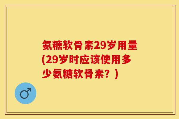 氨糖软骨素29岁用量(29岁时应该使用多少氨糖软骨素?) 氨糖软骨素29岁用量(29岁时应该使用多少氨糖软骨素?)