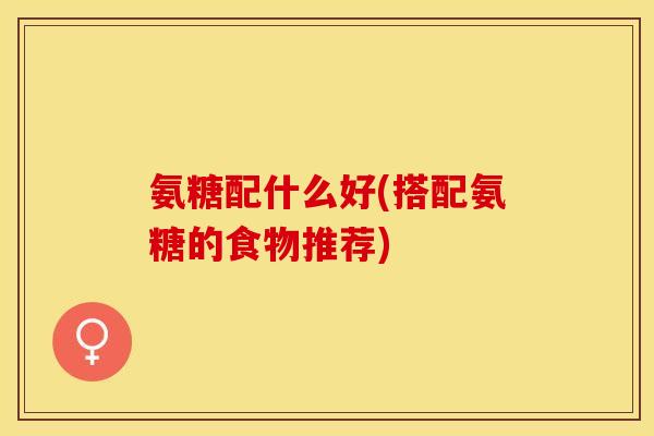 氨糖配什么好(搭配氨糖的食物推荐)