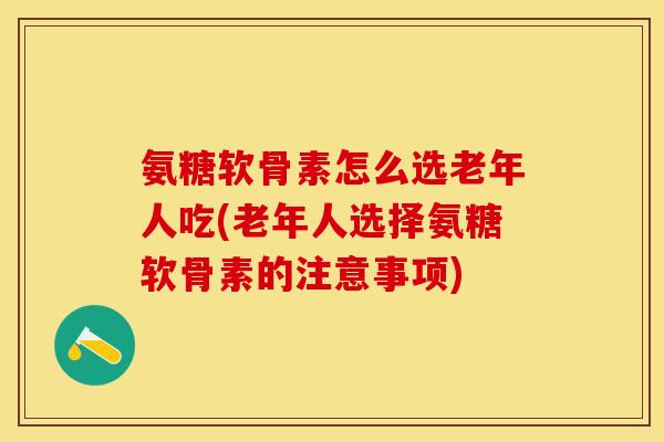 氨糖软骨素怎么选老年人吃(老年人选择氨糖软骨素的注意事项)