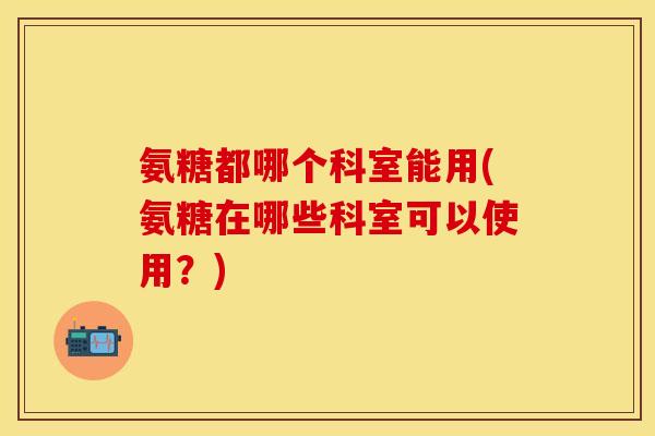 氨糖都哪个科室能用(氨糖在哪些科室可以使用？)
