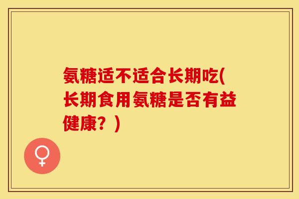 氨糖适不适合长期吃(长期食用氨糖是否有益健康？)