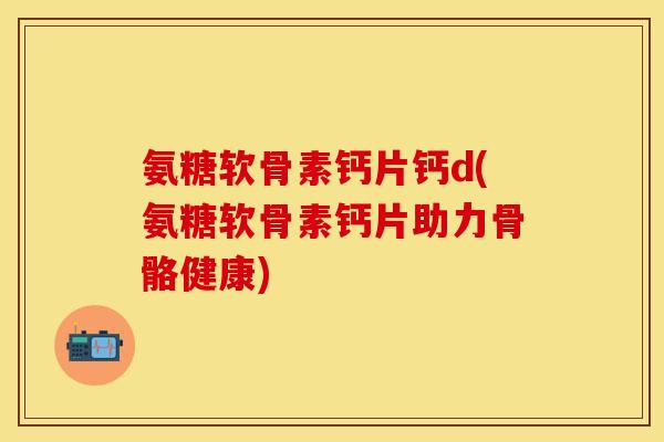 氨糖软骨素钙片钙d(氨糖软骨素钙片助力骨骼健康)