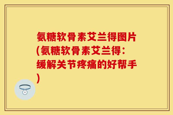 氨糖软骨素艾兰得图片(氨糖软骨素艾兰得：缓解关节的好帮手)