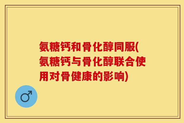 氨糖钙和骨化醇同服(氨糖钙与骨化醇联合使用对骨健康的影响)