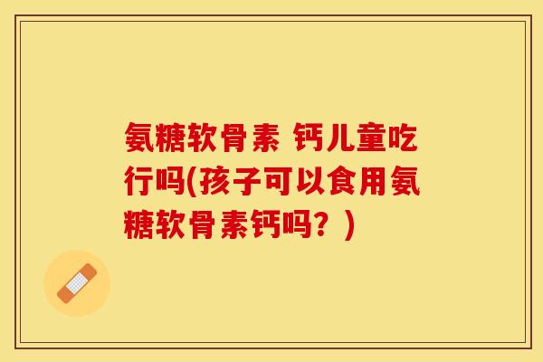 氨糖软骨素 钙儿童吃行吗(孩子可以食用氨糖软骨素钙吗？)