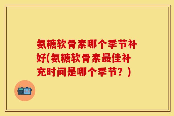 氨糖软骨素哪个季节补好(氨糖软骨素最佳补充时间是哪个季节？)