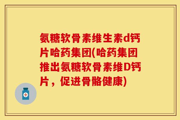 氨糖软骨素维生素d钙片哈药集团(哈药集团推出氨糖软骨素维D钙片,促进骨骼健康) 氨糖软骨素维生素d钙片哈药集团(哈药集团推出氨糖软骨素维D钙片,促进骨骼健康)
