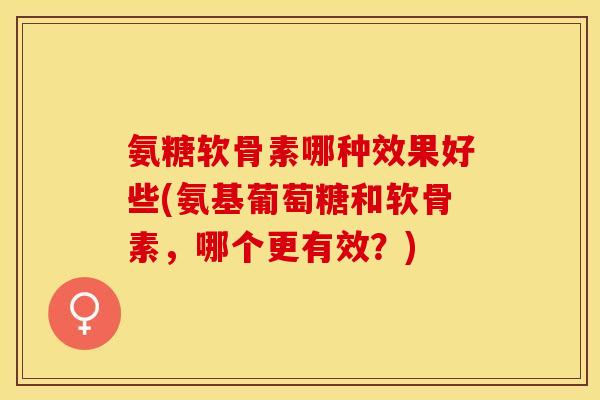 氨糖软骨素哪种效果好些(氨基葡萄糖和软骨素，哪个更有效？)