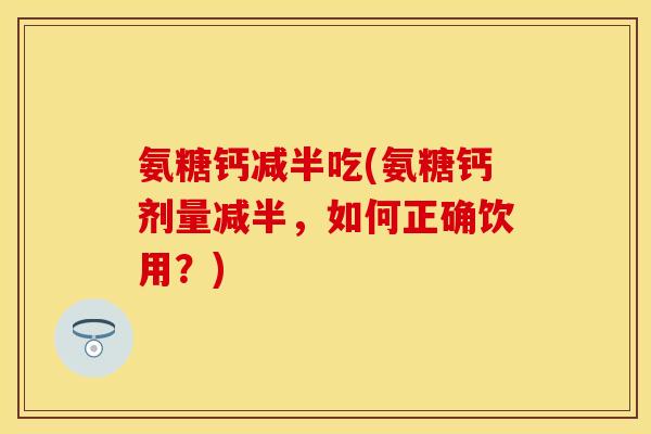 氨糖钙减半吃(氨糖钙剂量减半，如何正确饮用？)