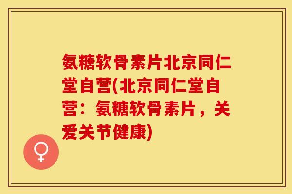 氨糖软骨素片北京同仁堂自营(北京同仁堂自营：氨糖软骨素片，关爱关节健康)