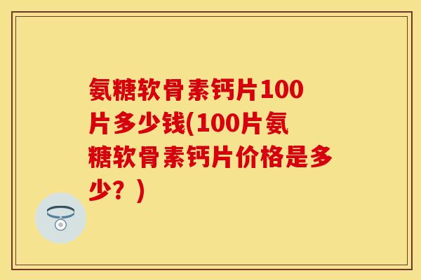 氨糖软骨素钙片100片多少钱(100片氨糖软骨素钙片价格是多少？)