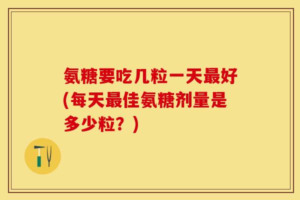 氨糖要吃几粒一天最好(每天最佳氨糖剂量是多少粒？)