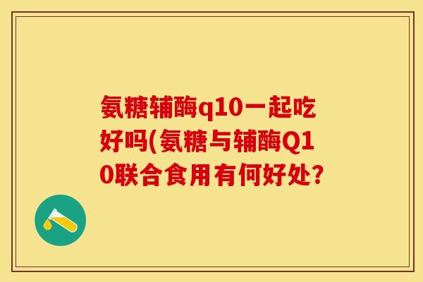 氨糖辅酶q10一起吃好吗(氨糖与辅酶Q10联合食用有何好处？