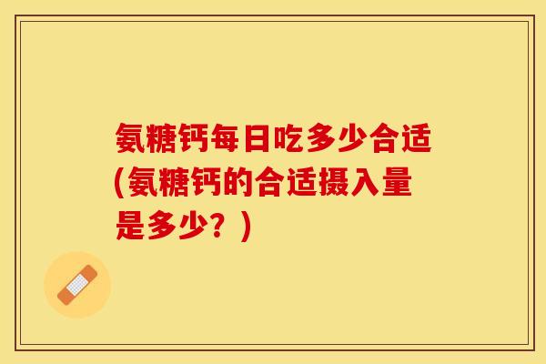 氨糖钙每日吃多少合适(氨糖钙的合适摄入量是多少？)