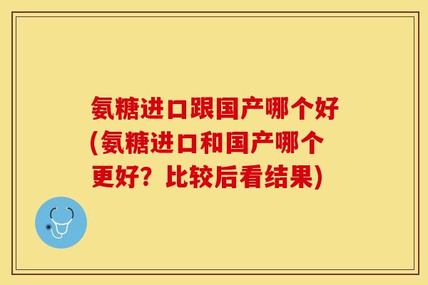 氨糖进口跟国产哪个好(氨糖进口和国产哪个更好?比较后看结果) 氨糖进口跟国产哪个好(氨糖进口和国产哪个更好?比较后看结果)