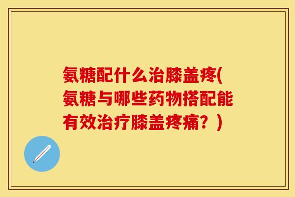 氨糖配什么治膝盖疼(氨糖与哪些药物搭配能有效治疗膝盖疼痛？)