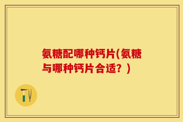 氨糖配哪种钙片(氨糖与哪种钙片合适?) 氨糖配哪种钙片(氨糖与哪种钙片合适?)