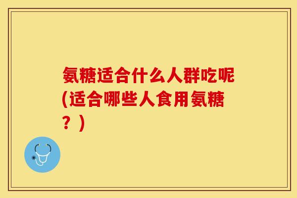 氨糖适合什么人群吃呢(适合哪些人食用氨糖？)