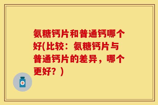 氨糖钙片和普通钙哪个好(比较：氨糖钙片与普通钙片的差异，哪个更好？)