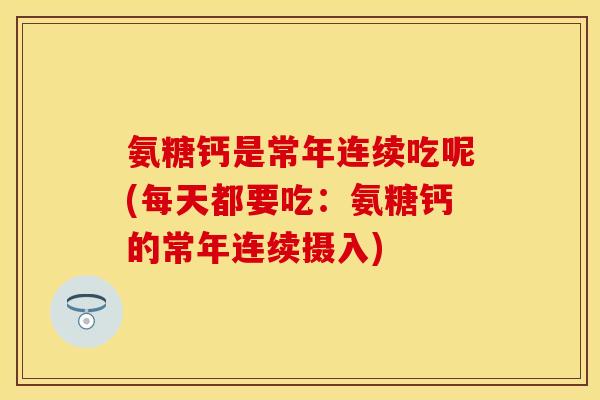 氨糖钙是常年连续吃呢(每天都要吃：氨糖钙的常年连续摄入)