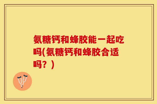 氨糖钙和蜂胶能一起吃吗(氨糖钙和蜂胶合适吗？)