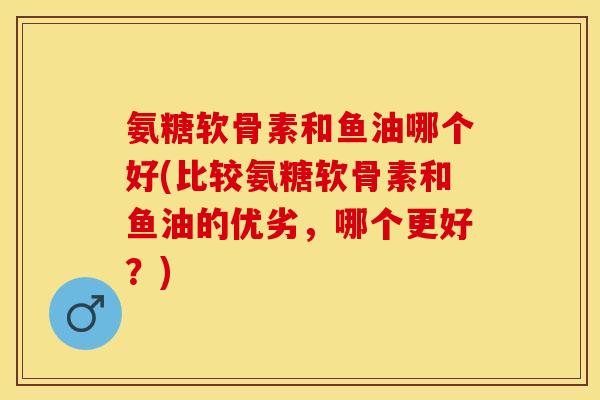 氨糖软骨素和鱼油哪个好(比较氨糖软骨素和鱼油的优劣，哪个更好？)