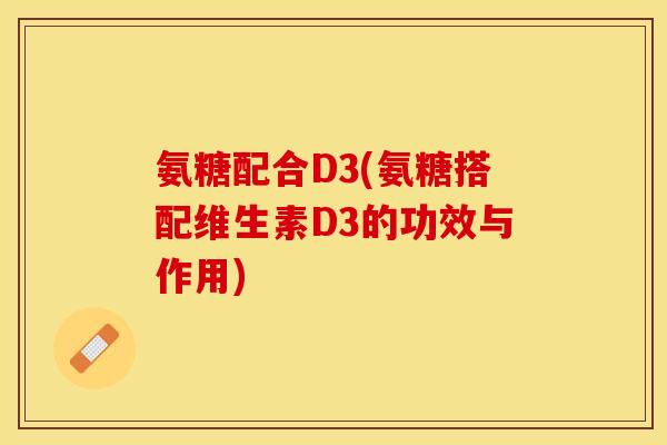 氨糖配合D3(氨糖搭配维生素D3的功效与作用)