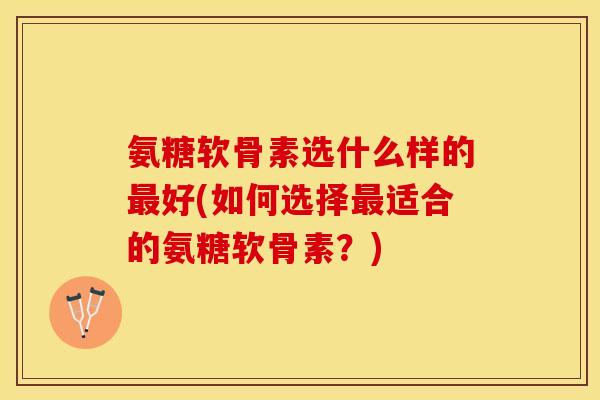 氨糖软骨素选什么样的最好(如何选择最适合的氨糖软骨素？)