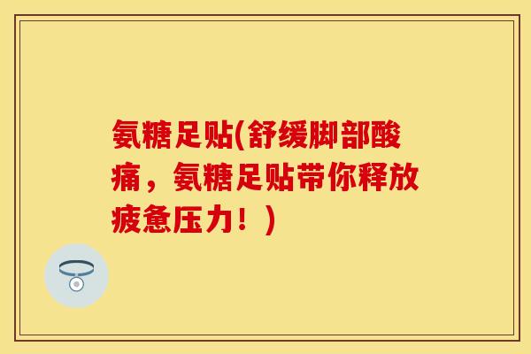 氨糖足贴(舒缓脚部酸痛，氨糖足贴带你释放疲惫压力！)