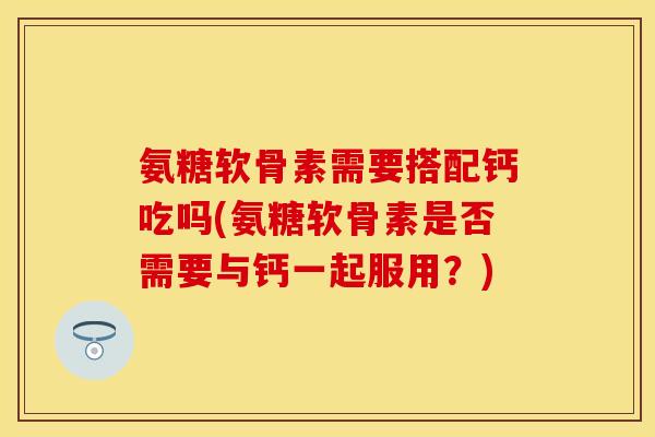 氨糖软骨素需要搭配钙吃吗(氨糖软骨素是否需要与钙一起服用？)