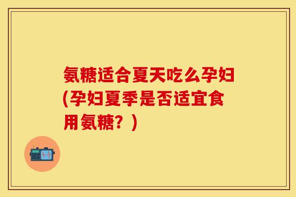 氨糖适合夏天吃么孕妇(孕妇夏季是否适宜食用氨糖？)