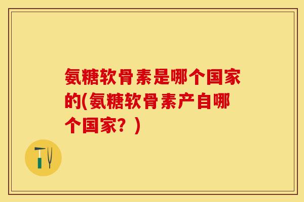 氨糖软骨素是哪个国家的(氨糖软骨素产自哪个国家?) 氨糖软骨素是哪个国家的(氨糖软骨素产自哪个国家?)