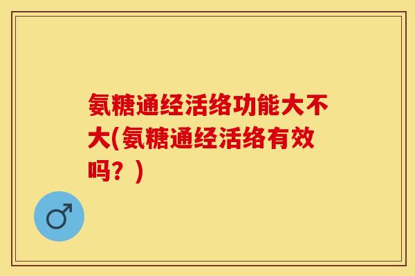 氨糖通经活络功能大不大(氨糖通经活络有效吗？)