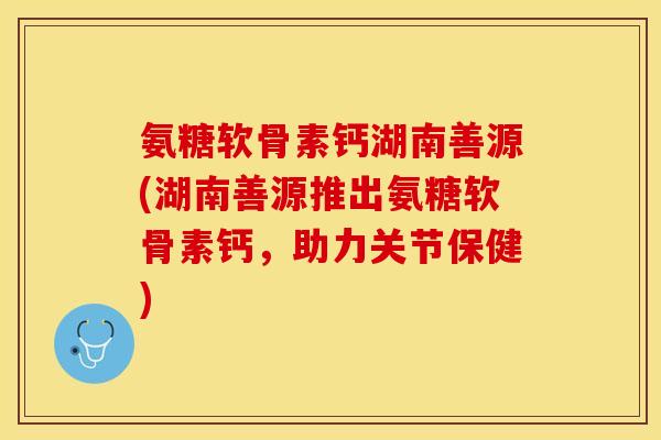 氨糖软骨素钙湖南善源(湖南善源推出氨糖软骨素钙，助力关节保健)