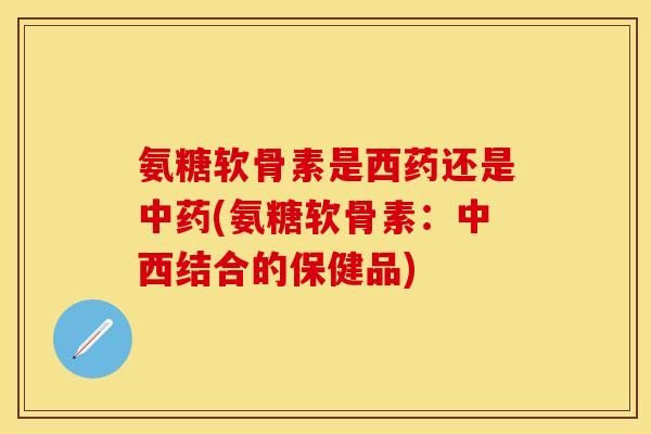 氨糖软骨素是西药还是(氨糖软骨素：中西结合的保健品)