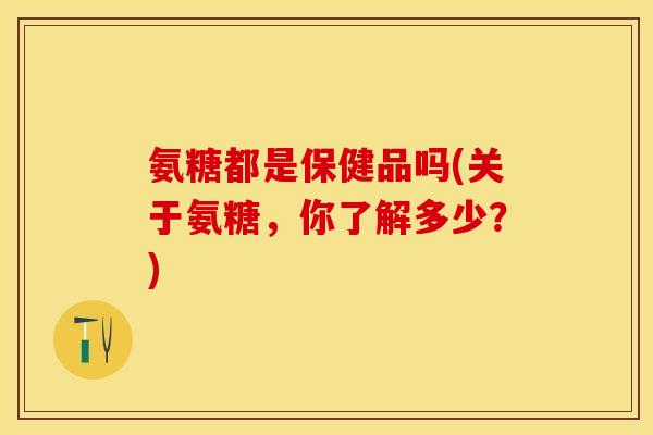 氨糖都是保健品吗(关于氨糖，你了解多少？)