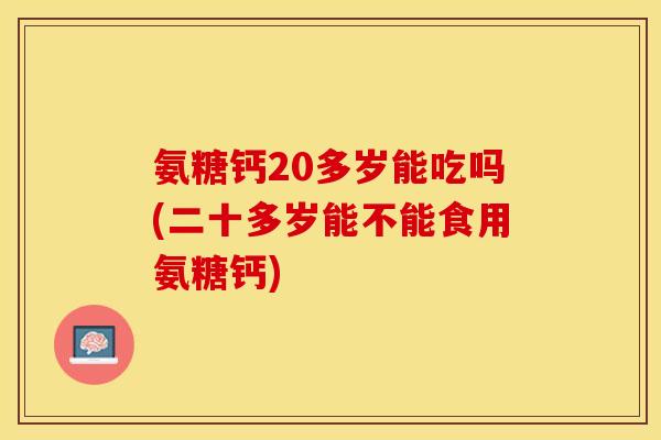 氨糖钙20多岁能吃吗(二十多岁能不能食用氨糖钙)