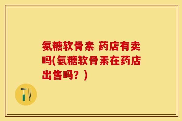 氨糖软骨素 药店有卖吗(氨糖软骨素在药店出售吗？)