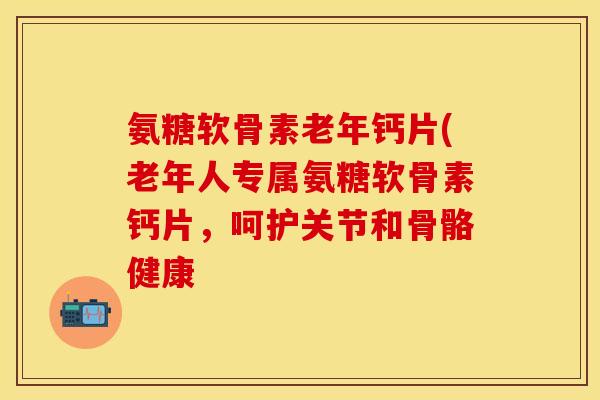 氨糖软骨素老年钙片(老年人专属氨糖软骨素钙片，呵护关节和骨骼健康
