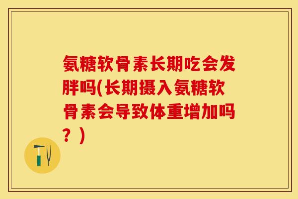 氨糖软骨素长期吃会发胖吗(长期摄入氨糖软骨素会导致体重增加吗？)