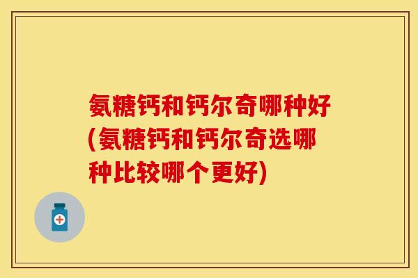 氨糖钙和钙尔奇哪种好(氨糖钙和钙尔奇选哪种比较哪个更好)