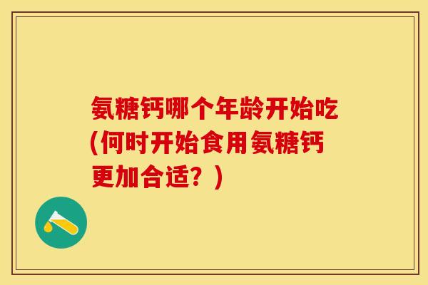 氨糖钙哪个年龄开始吃(何时开始食用氨糖钙更加合适?) 氨糖钙哪个年龄开始吃(何时开始食用氨糖钙更加合适?)
