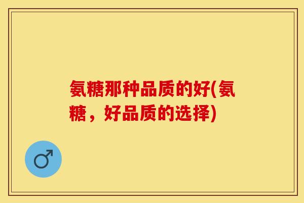 氨糖那种品质的好(氨糖，好品质的选择)