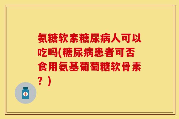 氨糖软素糖尿病人可以吃吗(糖尿病患者可否食用氨基葡萄糖软骨素？)